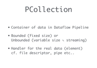 PCollection
• Container of data in Dataflow Pipeline
• Bounded (fixed size) or 
Unbounded (variable size ≒ streaming)
• Handler for the real data (element) 
cf. file descriptor, pipe etc..
 