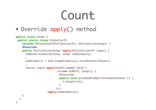 Count
• Override apply() method
public class Count {
public static class Globally<T>
extends PTransform<PCollection<T>, PCollection<Long>> {
@Override
public PCollection<Long> apply(PCollection<T> input) {
Combine.Globally<Long, Long> sumGlobally;
…
sumGlobally = Sum.longsGlobally().withFanout(fanout);
…
return input.apply(ParDo.named(“Init")
.of(new DoFn<T, Long>() {
@Override
public void processElement(ProcessContext c) {
c.output(1L);
}
}))
.apply(sumGlobally);
}
}
}
 