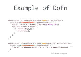 Example of DoFn
static class ExtractWordsFn extends DoFn<String, String> { 
public void processElement(ProcessContext c) { 
String[] words = c.element().split(“[^a-zA-Z']+");
for (String word : words) {
if (!word.isEmpty()) {
c.output(word);
}
}
}
}
static class FormatCountsFn extends DoFn<KV<String, Long>, String> {
public void processElement(ProcessContext c) {
c.output(c.element().getKey() + ": " + c.element().getValue());
}
}
from WordCount.java
 