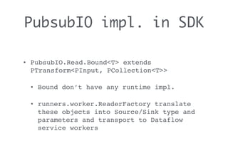 PubsubIO impl. in SDK
• PubsubIO.Read.Bound<T> extends
PTransform<PInput, PCollection<T>>
• Bound don’t have any runtime impl.
• runners.worker.ReaderFactory translate
these objects into Source/Sink type and
parameters and transport to Dataflow
service workers
 