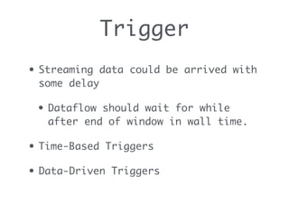 Trigger
• Streaming data could be arrived with
some delay
• Dataflow should wait for while
after end of window in wall time.
• Time-Based Triggers
• Data-Driven Triggers
 