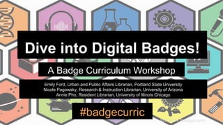 ALA 2014 #badgecurric
Dive into Digital Badges!
A Badge Curriculum Workshop
#badgecurric
Emily Ford, Urban and Public Affairs Librarian, Portland State University
Nicole Pagowsky, Research & Instruction Librarian, University of Arizona
Annie Pho, Resident Librarian, University of Illinois Chicago
 