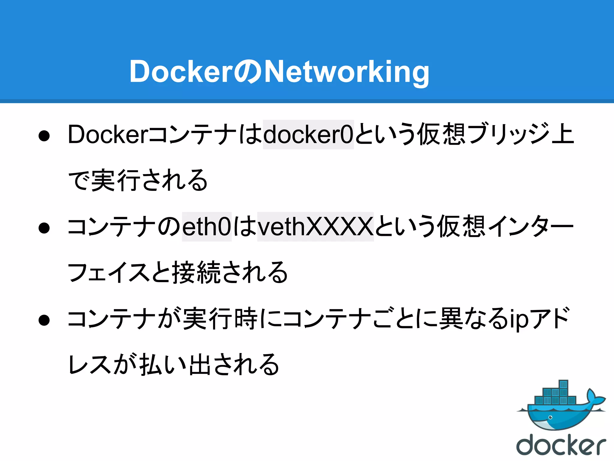 DockerのNetworking
● Dockerコンテナはdocker0という仮想ブリッジ上
で実行される
● コンテナのeth0はvethXXXXという仮想インター
フェイスと接続される
● コンテナが実行時にコンテナごとに異なるipアド
レスが払い出される
 