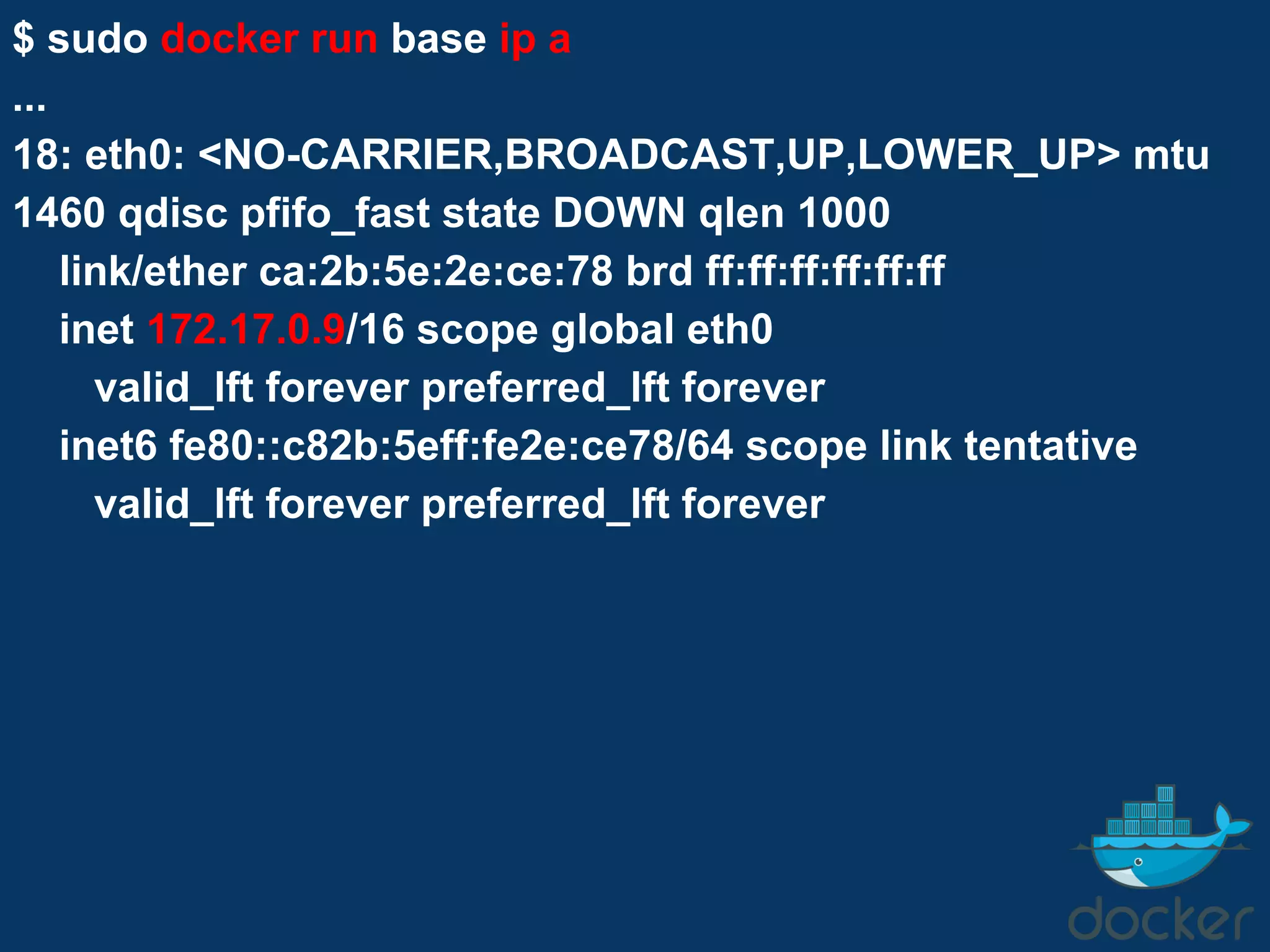 $ sudo docker run base ip a
...
18: eth0: <NO-CARRIER,BROADCAST,UP,LOWER_UP> mtu
1460 qdisc pfifo_fast state DOWN qlen 1000
link/ether ca:2b:5e:2e:ce:78 brd ff:ff:ff:ff:ff:ff
inet 172.17.0.9/16 scope global eth0
valid_lft forever preferred_lft forever
inet6 fe80::c82b:5eff:fe2e:ce78/64 scope link tentative
valid_lft forever preferred_lft forever
 