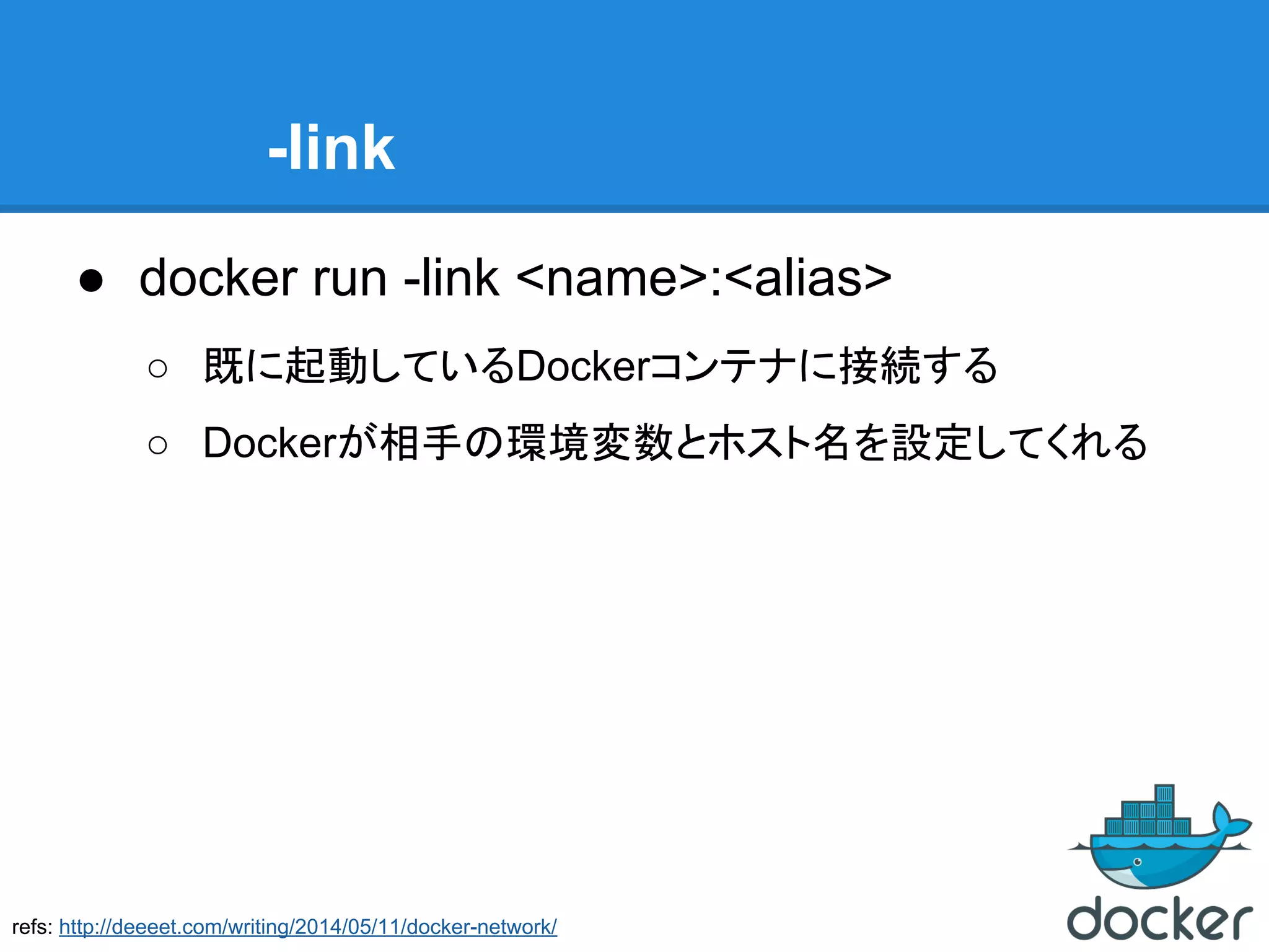 -link
● docker run -link <name>:<alias>
○ 既に起動しているDockerコンテナに接続する
○ Dockerが相手の環境変数とホスト名を設定してくれる
refs: http://deeeet.com/writing/2014/05/11/docker-network/
 
