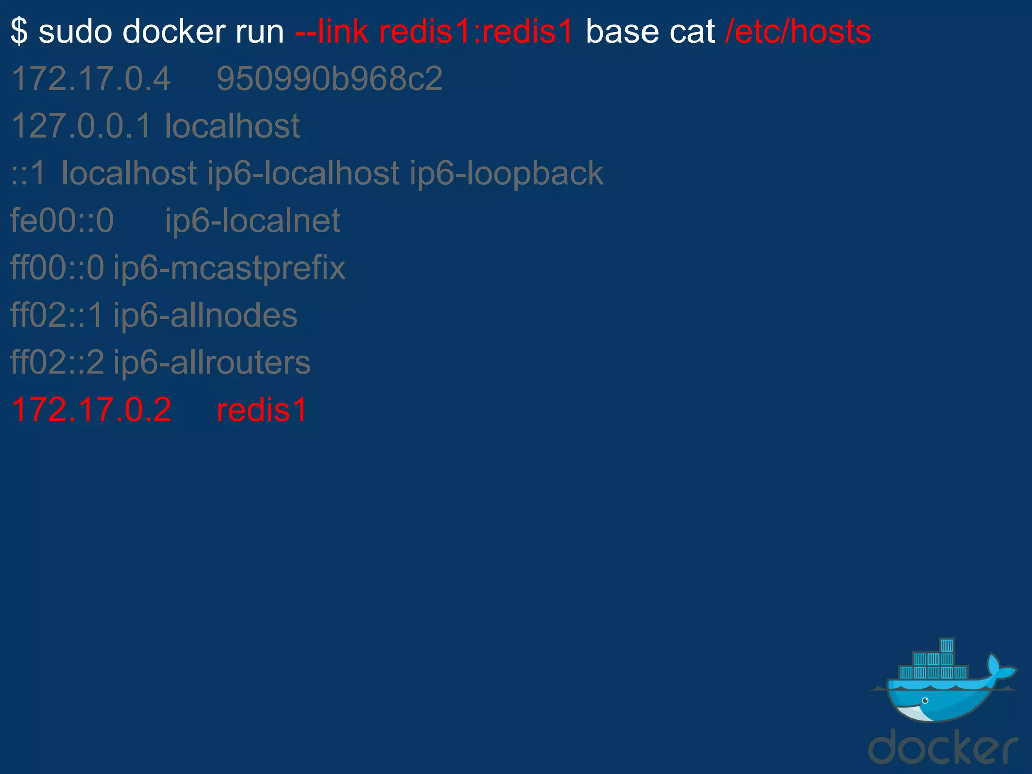 $ sudo docker run --link redis1:redis1 base cat /etc/hosts
172.17.0.4 950990b968c2
127.0.0.1 localhost
::1 localhost ip6-localhost ip6-loopback
fe00::0 ip6-localnet
ff00::0 ip6-mcastprefix
ff02::1 ip6-allnodes
ff02::2 ip6-allrouters
172.17.0.2 redis1
 