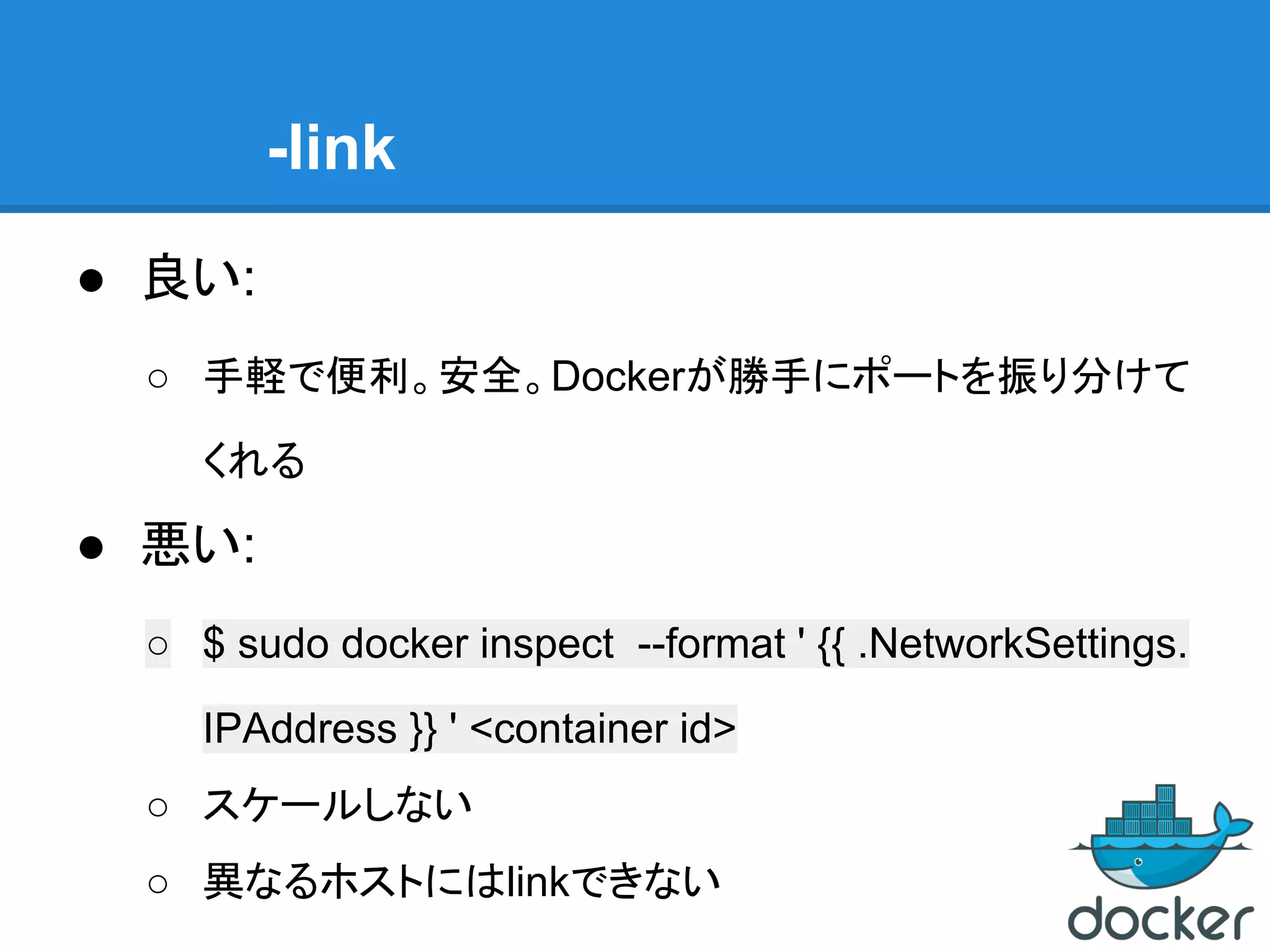 -link
● 良い:
○ 手軽で便利。安全。Dockerが勝手にポートを振り分けて
くれる
● 悪い:
○ $ sudo docker inspect --format ' {{ .NetworkSettings.
IPAddress }} ' <container id>
○ スケールしない
○ 異なるホストにはlinkできない
 