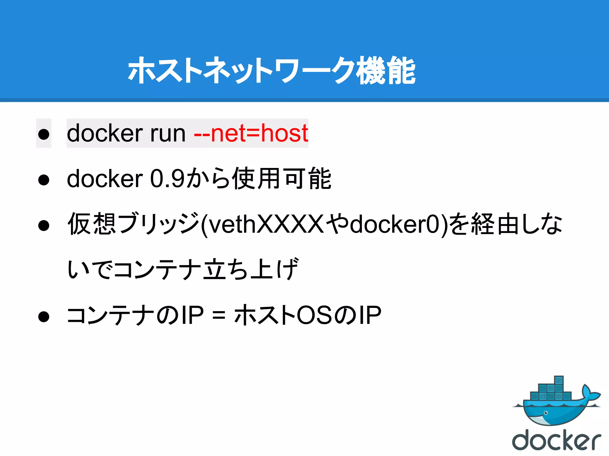 ホストネットワーク機能
● docker run --net=host
● docker 0.9から使用可能
● 仮想ブリッジ(vethXXXXやdocker0)を経由しな
いでコンテナ立ち上げ
● コンテナのIP = ホストOSのIP
 