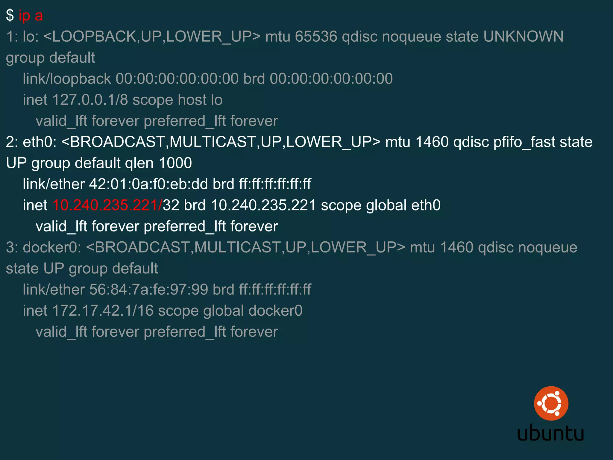 $ ip a
1: lo: <LOOPBACK,UP,LOWER_UP> mtu 65536 qdisc noqueue state UNKNOWN
group default
link/loopback 00:00:00:00:00:00 brd 00:00:00:00:00:00
inet 127.0.0.1/8 scope host lo
valid_lft forever preferred_lft forever
2: eth0: <BROADCAST,MULTICAST,UP,LOWER_UP> mtu 1460 qdisc pfifo_fast state
UP group default qlen 1000
link/ether 42:01:0a:f0:eb:dd brd ff:ff:ff:ff:ff:ff
inet 10.240.235.221/32 brd 10.240.235.221 scope global eth0
valid_lft forever preferred_lft forever
3: docker0: <BROADCAST,MULTICAST,UP,LOWER_UP> mtu 1460 qdisc noqueue
state UP group default
link/ether 56:84:7a:fe:97:99 brd ff:ff:ff:ff:ff:ff
inet 172.17.42.1/16 scope global docker0
valid_lft forever preferred_lft forever
 