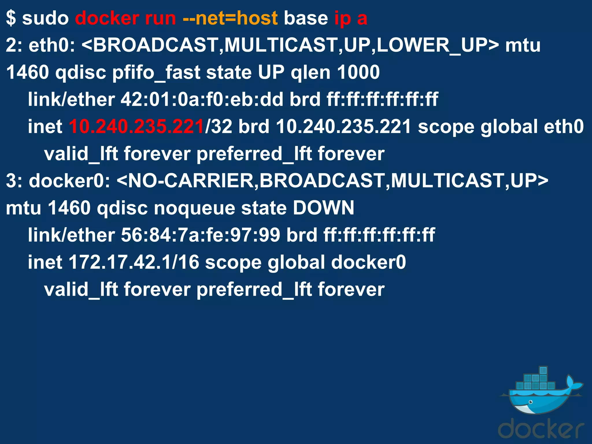$ sudo docker run --net=host base ip a
2: eth0: <BROADCAST,MULTICAST,UP,LOWER_UP> mtu
1460 qdisc pfifo_fast state UP qlen 1000
link/ether 42:01:0a:f0:eb:dd brd ff:ff:ff:ff:ff:ff
inet 10.240.235.221/32 brd 10.240.235.221 scope global eth0
valid_lft forever preferred_lft forever
3: docker0: <NO-CARRIER,BROADCAST,MULTICAST,UP>
mtu 1460 qdisc noqueue state DOWN
link/ether 56:84:7a:fe:97:99 brd ff:ff:ff:ff:ff:ff
inet 172.17.42.1/16 scope global docker0
valid_lft forever preferred_lft forever
 