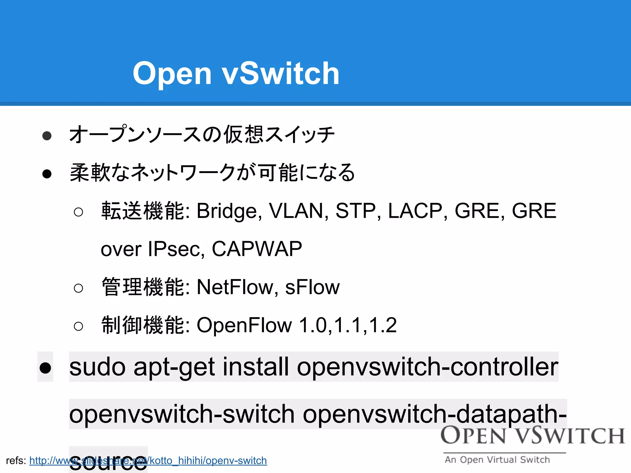 Open vSwitch
● オープンソースの仮想スイッチ
● 柔軟なネットワークが可能になる
○ 転送機能: Bridge, VLAN, STP, LACP, GRE, GRE
over IPsec, CAPWAP
○ 管理機能: NetFlow, sFlow
○ 制御機能: OpenFlow 1.0,1.1,1.2
● sudo apt-get install openvswitch-controller
openvswitch-switch openvswitch-datapath-
sourcerefs: http://www.slideshare.net/kotto_hihihi/openv-switch
 