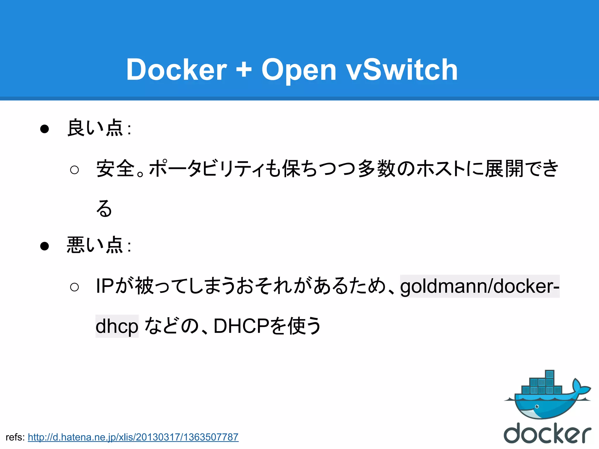 Docker + Open vSwitch
● 良い点：
○ 安全。ポータビリティも保ちつつ多数のホストに展開でき
る
● 悪い点：
○ IPが被ってしまうおそれがあるため、goldmann/docker-
dhcp などの、DHCPを使う
refs: http://d.hatena.ne.jp/xlis/20130317/1363507787
 