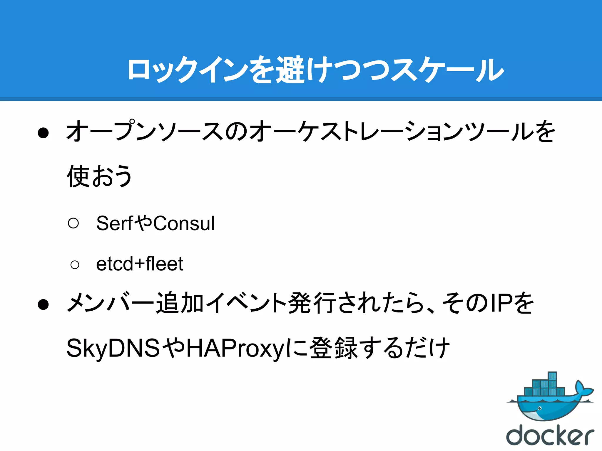 ロックインを避けつつスケール
● オープンソースのオーケストレーションツールを
使おう
○ SerfやConsul
○ etcd+fleet
● メンバー追加イベント発行されたら、そのIPを
SkyDNSやHAProxyに登録するだけ
 