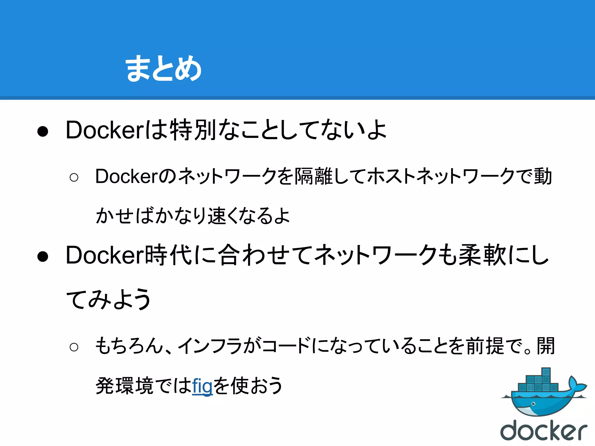 まとめ
● Dockerは特別なことしてないよ
○ Dockerのネットワークを隔離してホストネットワークで動
かせばかなり速くなるよ
● Docker時代に合わせてネットワークも柔軟にし
てみよう
○ もちろん、インフラがコードになっていることを前提で。開
発環境ではfigを使おう
 