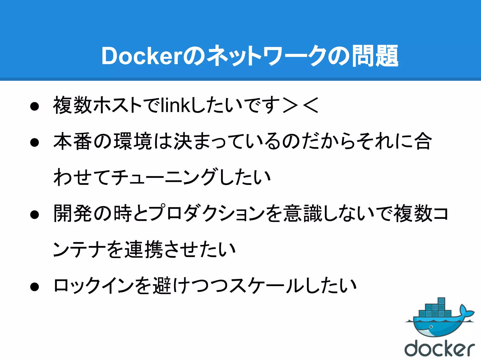 Dockerのネットワークの問題
● 複数ホストでlinkしたいです＞＜
● 本番の環境は決まっているのだからそれに合
わせてチューニングしたい
● 開発の時とプロダクションを意識しないで複数コ
ンテナを連携させたい
● ロックインを避けつつスケールしたい
 