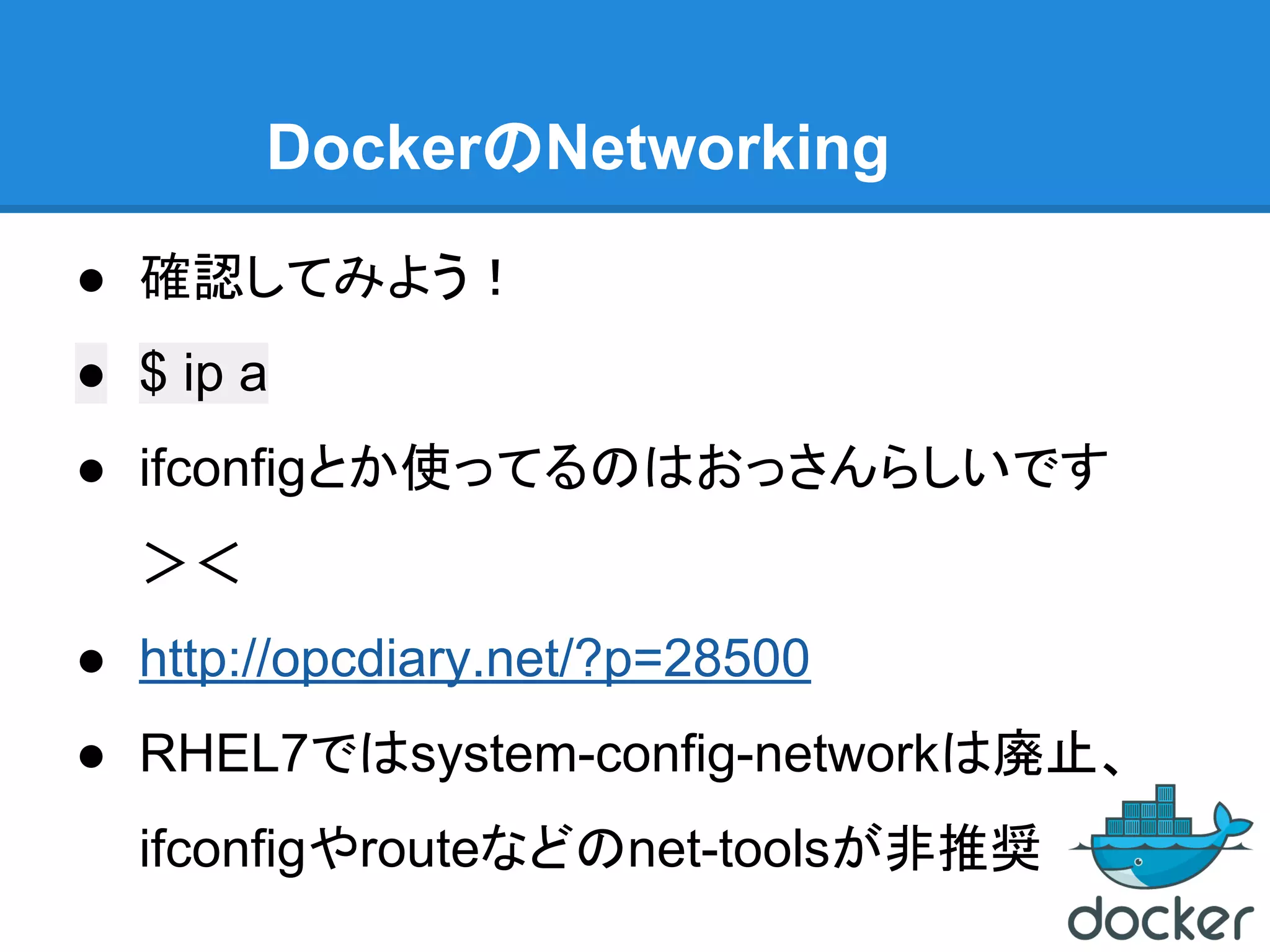 DockerのNetworking
● 確認してみよう！
● $ ip a
● ifconfigとか使ってるのはおっさんらしいです
＞＜
● http://opcdiary.net/?p=28500
● RHEL7ではsystem-config-networkは廃止、
ifconfigやrouteなどのnet-toolsが非推奨
 