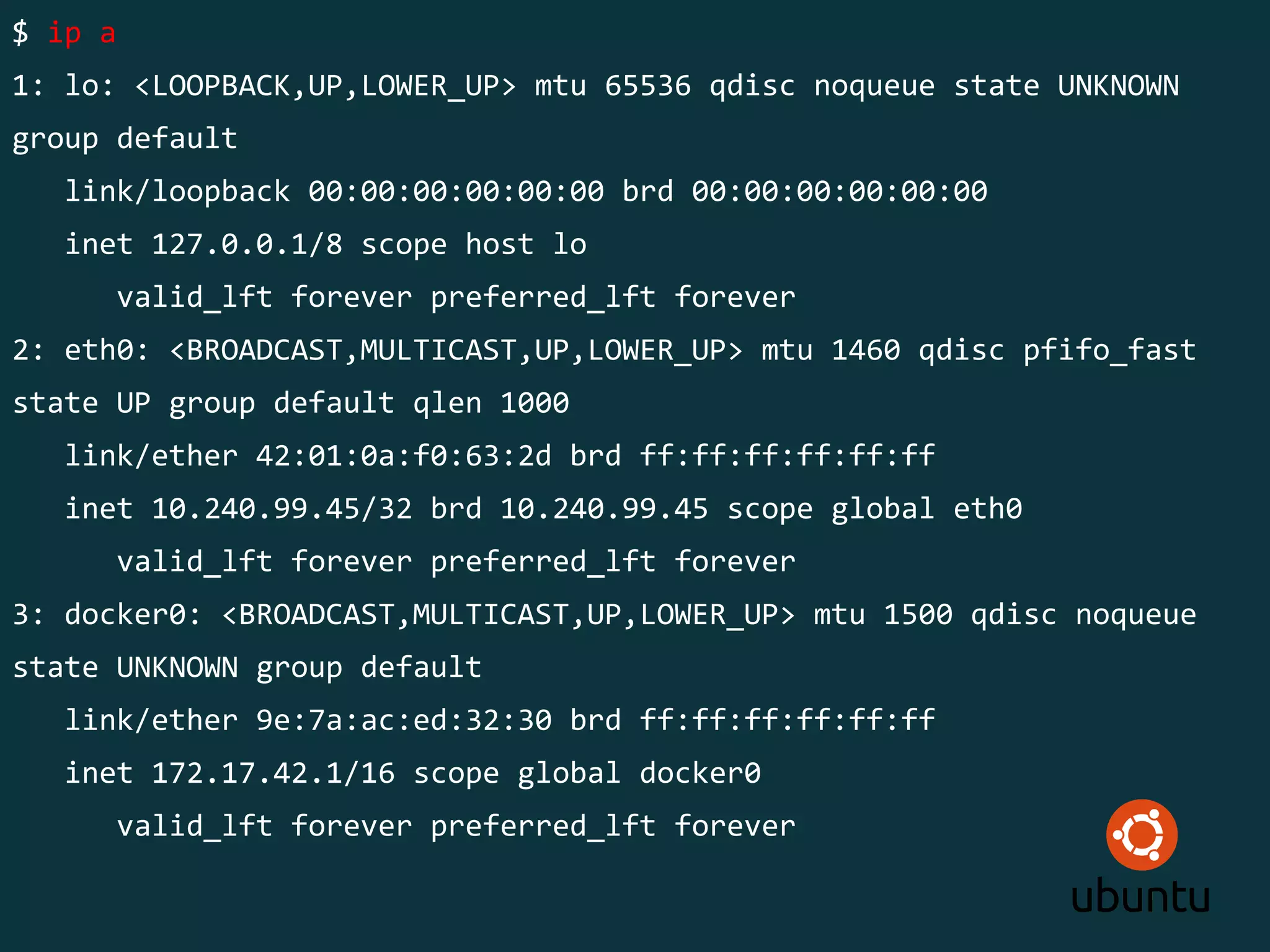 $ ip a
1: lo: <LOOPBACK,UP,LOWER_UP> mtu 65536 qdisc noqueue state UNKNOWN
group default
link/loopback 00:00:00:00:00:00 brd 00:00:00:00:00:00
inet 127.0.0.1/8 scope host lo
valid_lft forever preferred_lft forever
2: eth0: <BROADCAST,MULTICAST,UP,LOWER_UP> mtu 1460 qdisc pfifo_fast
state UP group default qlen 1000
link/ether 42:01:0a:f0:63:2d brd ff:ff:ff:ff:ff:ff
inet 10.240.99.45/32 brd 10.240.99.45 scope global eth0
valid_lft forever preferred_lft forever
3: docker0: <BROADCAST,MULTICAST,UP,LOWER_UP> mtu 1500 qdisc noqueue
state UNKNOWN group default
link/ether 9e:7a:ac:ed:32:30 brd ff:ff:ff:ff:ff:ff
inet 172.17.42.1/16 scope global docker0
valid_lft forever preferred_lft forever
 