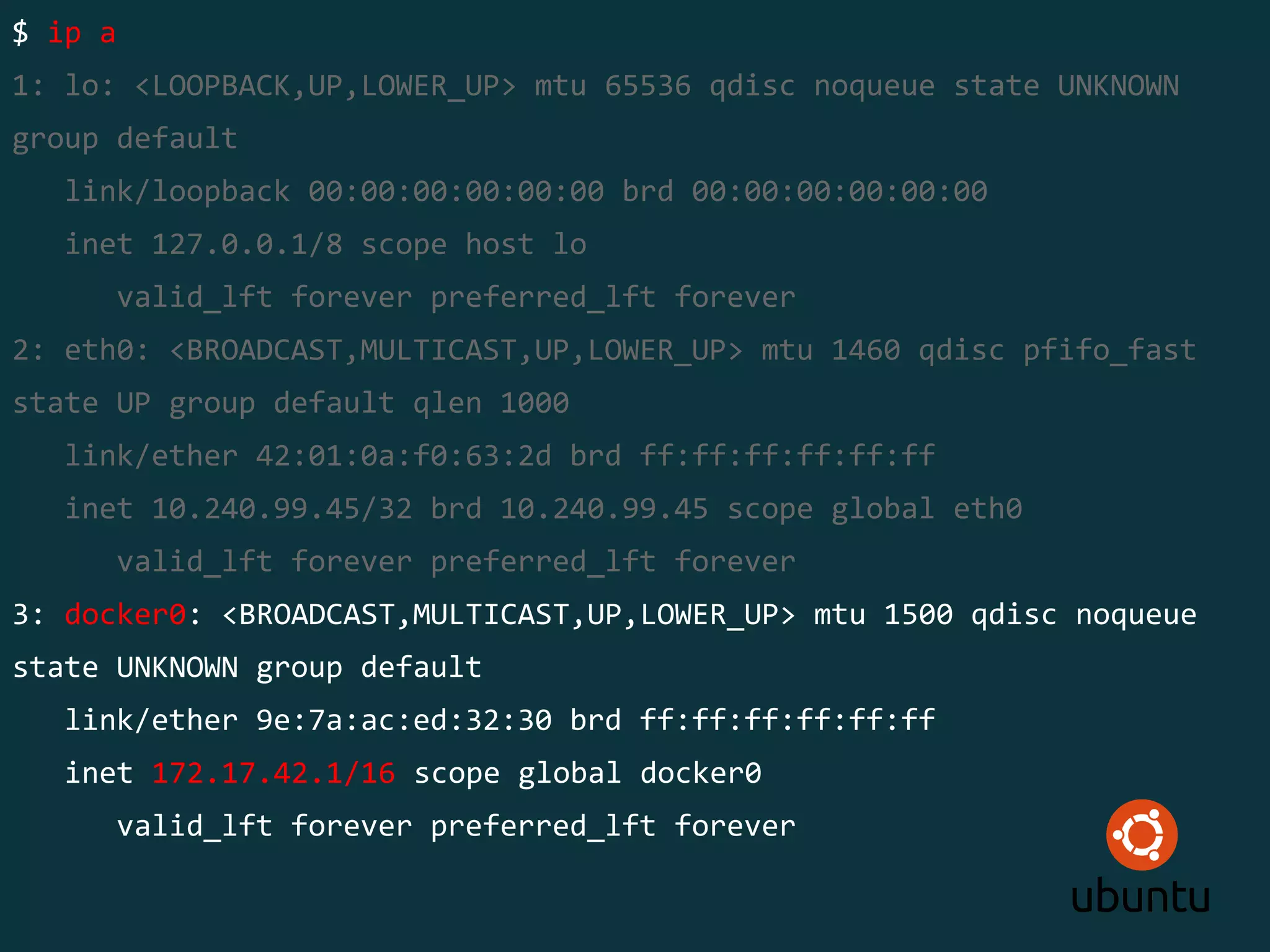 $ ip a
1: lo: <LOOPBACK,UP,LOWER_UP> mtu 65536 qdisc noqueue state UNKNOWN
group default
link/loopback 00:00:00:00:00:00 brd 00:00:00:00:00:00
inet 127.0.0.1/8 scope host lo
valid_lft forever preferred_lft forever
2: eth0: <BROADCAST,MULTICAST,UP,LOWER_UP> mtu 1460 qdisc pfifo_fast
state UP group default qlen 1000
link/ether 42:01:0a:f0:63:2d brd ff:ff:ff:ff:ff:ff
inet 10.240.99.45/32 brd 10.240.99.45 scope global eth0
valid_lft forever preferred_lft forever
3: docker0: <BROADCAST,MULTICAST,UP,LOWER_UP> mtu 1500 qdisc noqueue
state UNKNOWN group default
link/ether 9e:7a:ac:ed:32:30 brd ff:ff:ff:ff:ff:ff
inet 172.17.42.1/16 scope global docker0
valid_lft forever preferred_lft forever
 