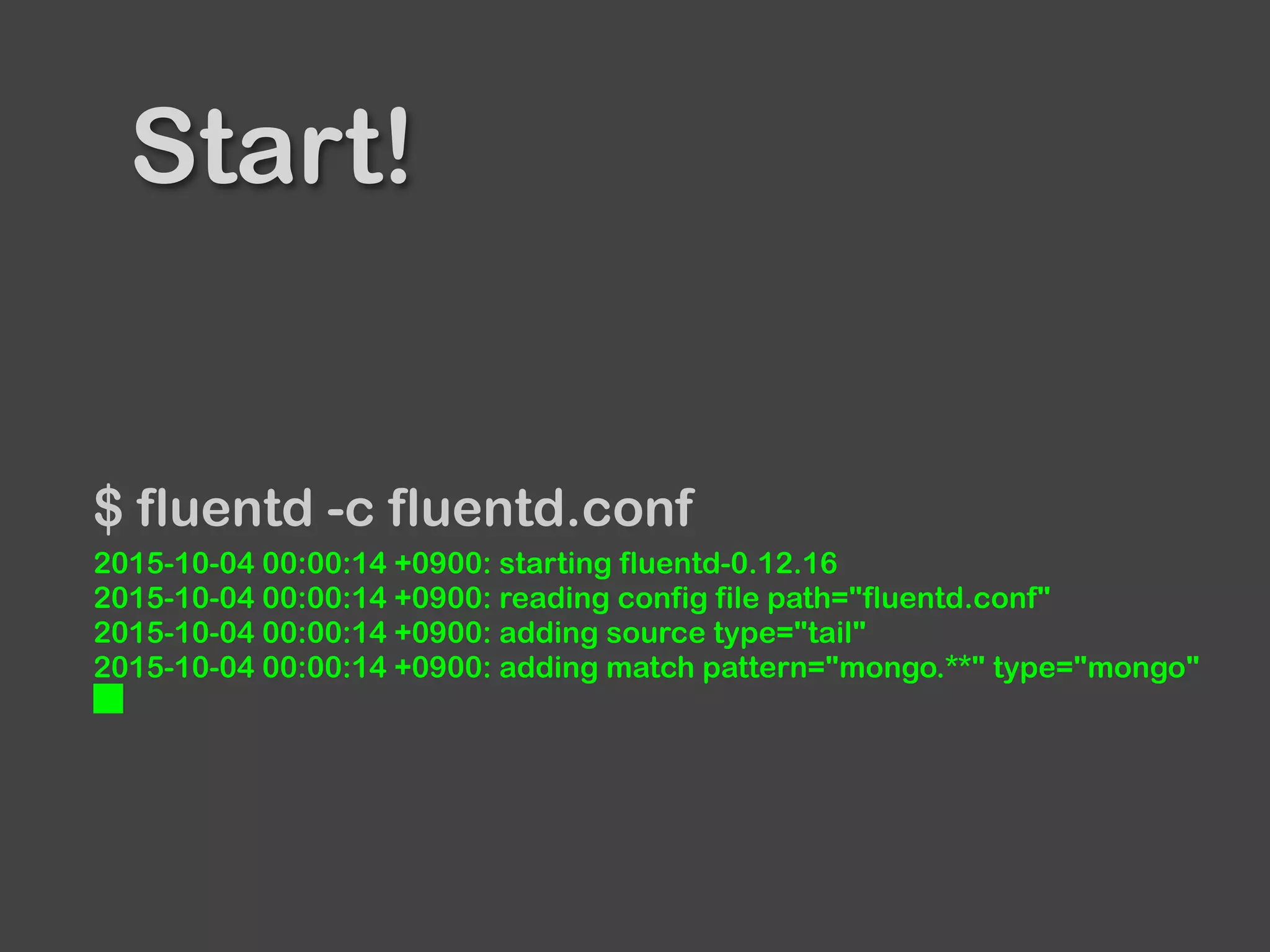 Start!
$ fluentd -c fluentd.conf
2015-10-04 00:00:14 +0900: starting fluentd-0.12.16
2015-10-04 00:00:14 +0900: reading config file path="fluentd.conf"
2015-10-04 00:00:14 +0900: adding source type="tail"
2015-10-04 00:00:14 +0900: adding match pattern="mongo.**" type="mongo"
█
 