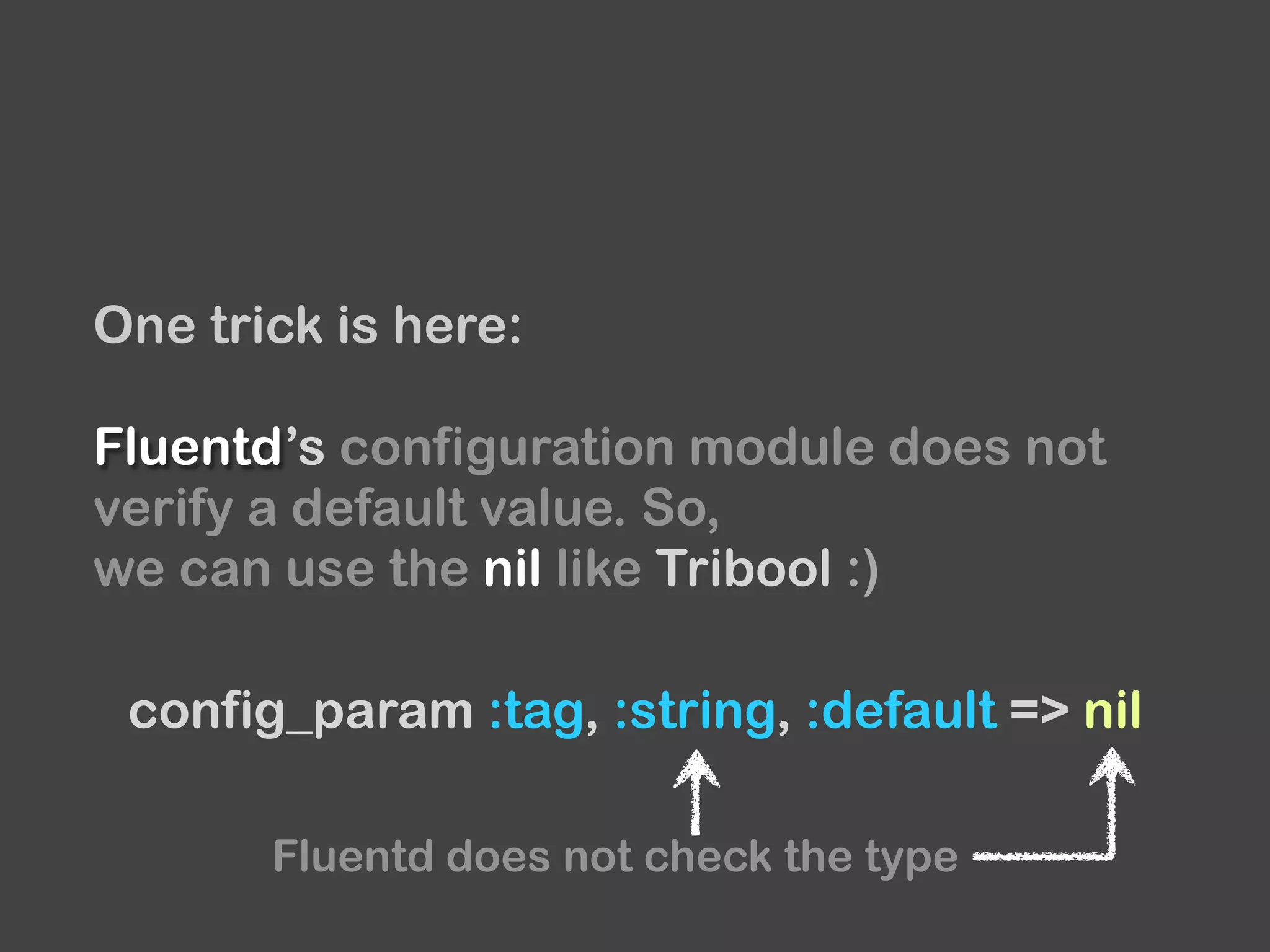 One trick is here:
Fluentd’s configuration module does not
verify a default value. So,
we can use the nil like Tribool :)
config_param :tag, :string, :default => nil
Fluentd does not check the type
 