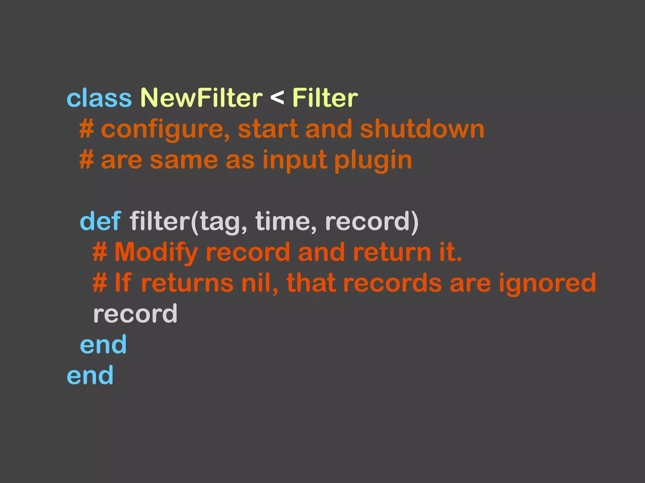 class NewFilter < Filter
# configure, start and shutdown
# are same as input plugin
def filter(tag, time, record)
# Modify record and return it.
# If returns nil, that records are ignored
record
end
end
 