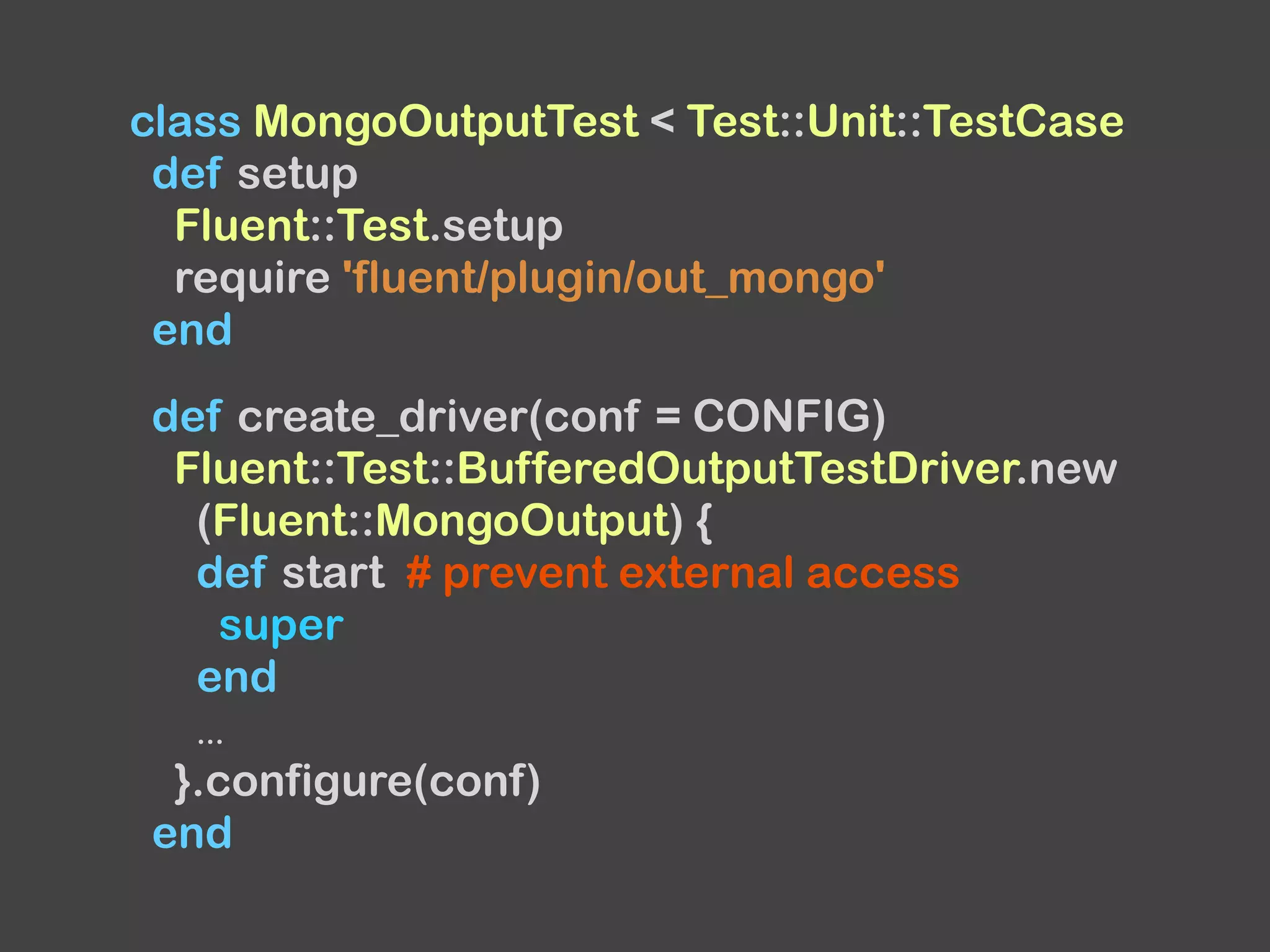 class MongoOutputTest < Test::Unit::TestCase
def setup
Fluent::Test.setup
require 'fluent/plugin/out_mongo'
end
def create_driver(conf = CONFIG)
Fluent::Test::BufferedOutputTestDriver.new
(Fluent::MongoOutput) {
def start # prevent external access
super
end
...
}.configure(conf)
end
 