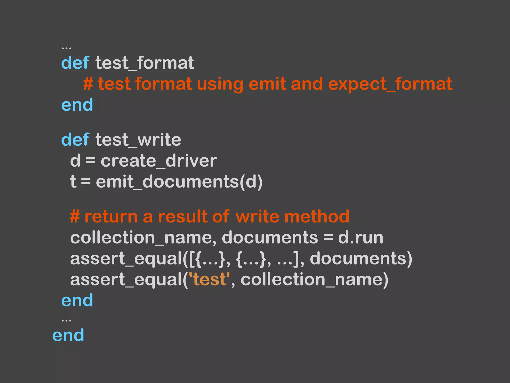 ...
def test_format
# test format using emit and expect_format
end
def test_write
d = create_driver
t = emit_documents(d)
# return a result of write method
collection_name, documents = d.run
assert_equal([{...}, {...}, ...], documents)
assert_equal('test', collection_name)
end
...
end
 