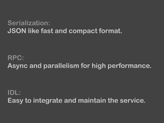 Serialization:
JSON like fast and compact format.
RPC:
Async and parallelism for high performance.
IDL:
Easy to integrate and maintain the service.
 