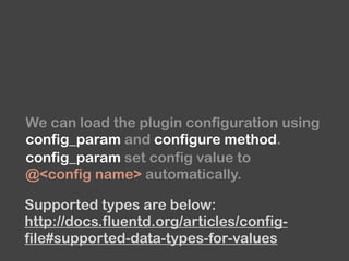 We can load the plugin configuration using 
config_param and configure method.
config_param set config value to
@<config name> automatically.
Supported types are below:
http://docs.fluentd.org/articles/config-
file#supported-data-types-for-values
 