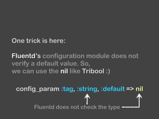 One trick is here:
Fluentd’s configuration module does not
verify a default value. So,
we can use the nil like Tribool :)
config_param :tag, :string, :default => nil
Fluentd does not check the type
 
