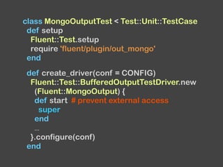 class MongoOutputTest < Test::Unit::TestCase
def setup
Fluent::Test.setup
require 'fluent/plugin/out_mongo'
end
def create_driver(conf = CONFIG)
Fluent::Test::BufferedOutputTestDriver.new
(Fluent::MongoOutput) {
def start # prevent external access
super
end
...
}.configure(conf)
end
 