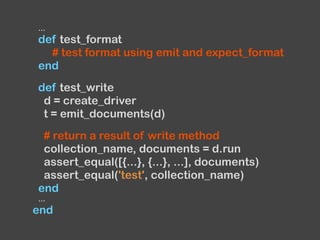 ...
def test_format
# test format using emit and expect_format
end
def test_write
d = create_driver
t = emit_documents(d)
# return a result of write method
collection_name, documents = d.run
assert_equal([{...}, {...}, ...], documents)
assert_equal('test', collection_name)
end
...
end
 