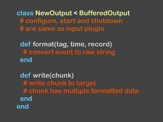 class NewOutput < BufferedOutput
# configure, start and shutdown
# are same as input plugin
def format(tag, time, record)
# convert event to raw string
end
def write(chunk)
# write chunk to target
# chunk has multiple formatted data
end
end
 