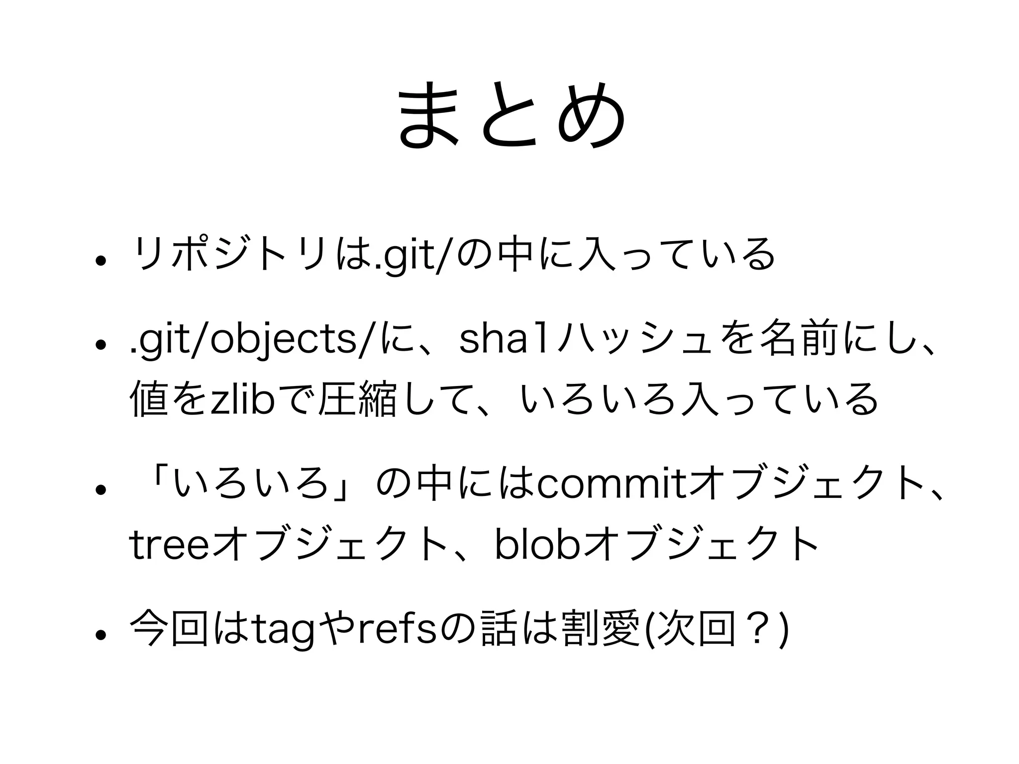 まとめ
• リポジトリは.git/の中に入っている
• .git/objects/に、sha1ハッシュを名前にし、
 値をzlibで圧縮して、いろいろ入っている

• 「いろいろ」の中にはcommitオブジェクト、
 treeオブジェクト、blobオブジェクト

• 今回はtagやrefsの話は割愛(次回？)
 