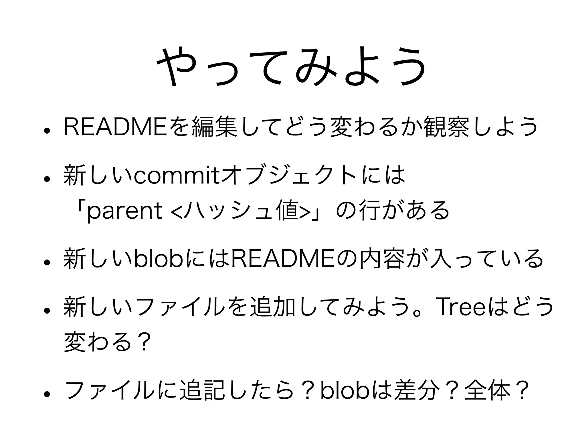やってみよう
• READMEを編集してどう変わるか観察しよう
• 新しいcommitオブジェクトには
 「parent <ハッシュ値>」の行がある

• 新しいblobにはREADMEの内容が入っている
• 新しいファイルを追加してみよう。Treeはどう
 変わる？

• ファイルに追記したら？blobは差分？全体？
 