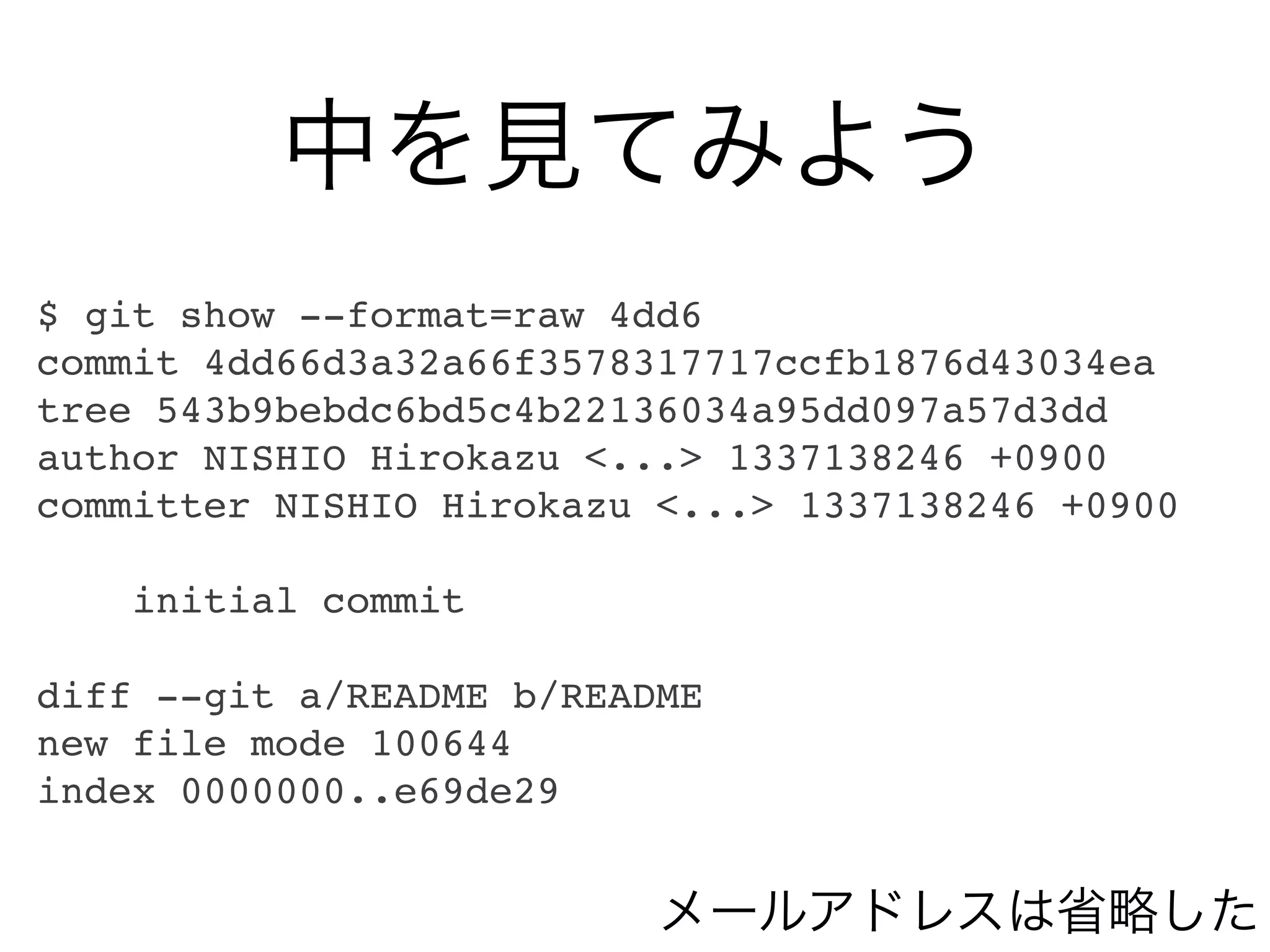 中を見てみよう
$ git show --format=raw 4dd6
commit 4dd66d3a32a66f3578317717ccfb1876d43034ea
tree 543b9bebdc6bd5c4b22136034a95dd097a57d3dd
author NISHIO Hirokazu <...> 1337138246 +0900
committer NISHIO Hirokazu <...> 1337138246 +0900

    initial commit

diff --git a/README b/README
new file mode 100644
index 0000000..e69de29


                          メールアドレスは省略した
 