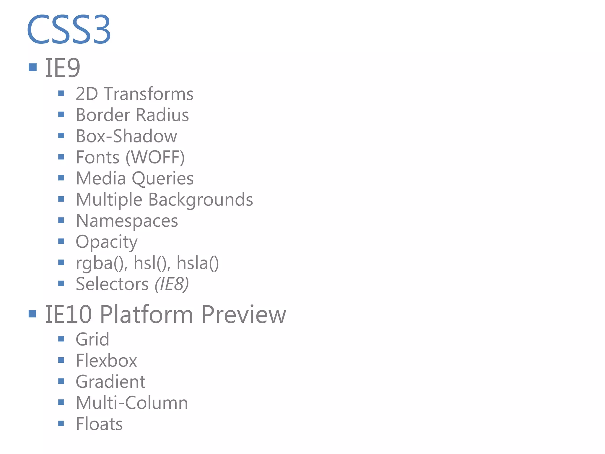 CSS3
 IE9
     2D Transforms
     Border Radius
     Box-Shadow
     Fonts (WOFF)
     Media Queries
     Multiple Backgrounds
     Namespaces
     Opacity
     rgba(), hsl(), hsla()
     Selectors (IE8)
 IE10 Platform Preview
     Grid
     Flexbox
     Gradient
     Multi-Column
     Floats
 