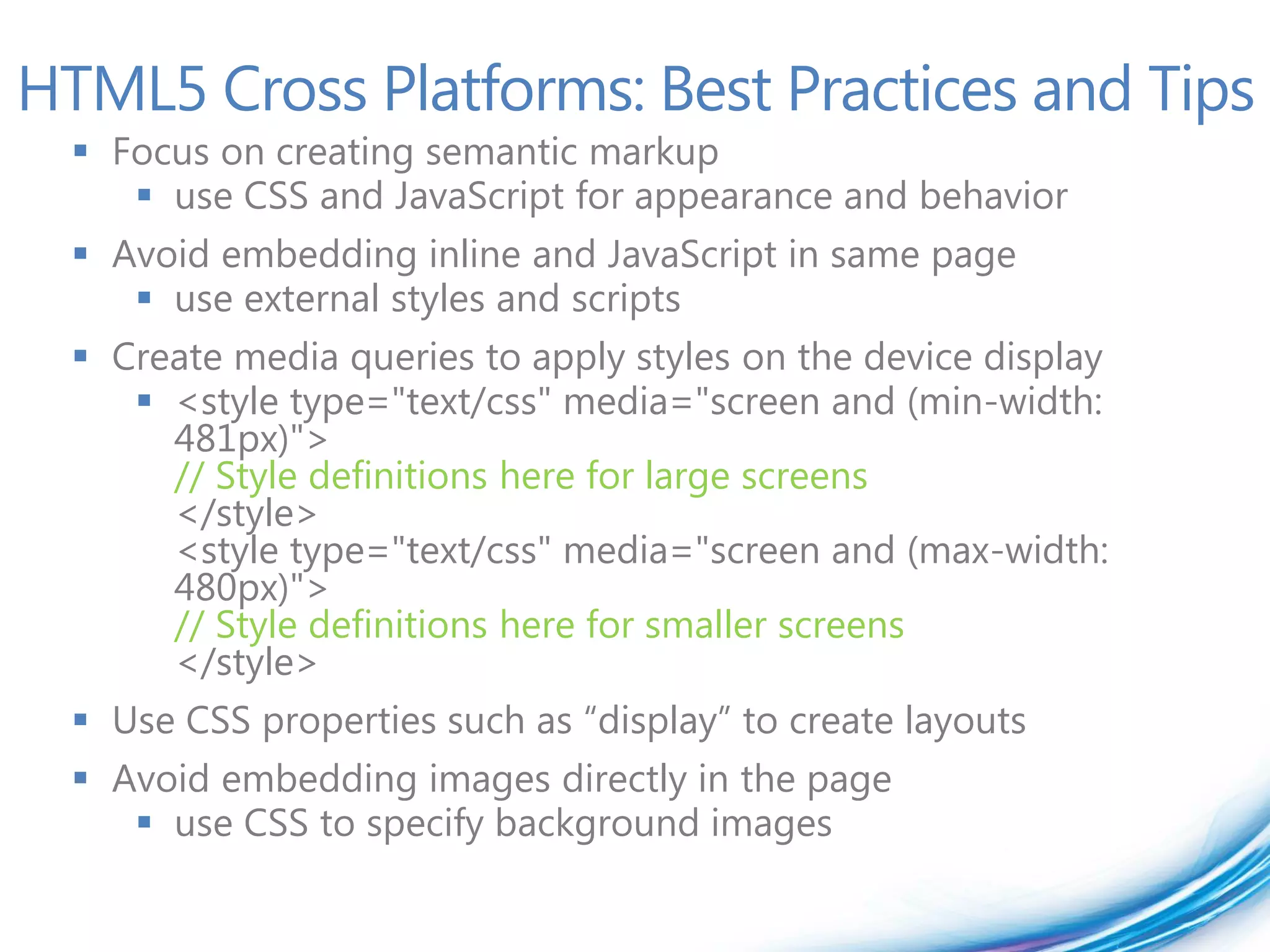 HTML5 Cross Platforms: Best Practices and Tips
   Focus on creating semantic markup
      use CSS and JavaScript for appearance and behavior
   Avoid embedding inline and JavaScript in same page
      use external styles and scripts
   Create media queries to apply styles on the device display
      <style type="text/css" media="screen and (min-width:
       481px)">
       // Style definitions here for large screens
       </style>
       <style type="text/css" media="screen and (max-width:
       480px)">
       // Style definitions here for smaller screens
       </style>
   Use CSS properties such as “display” to create layouts
   Avoid embedding images directly in the page
      use CSS to specify background images
 