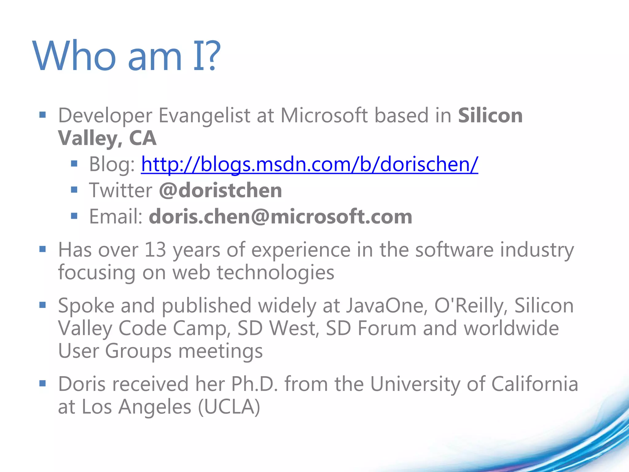 Who am I?
 Developer Evangelist at Microsoft based in Silicon
  Valley, CA
    Blog: http://blogs.msdn.com/b/dorischen/
    Twitter @doristchen
    Email: doris.chen@microsoft.com
 Has over 13 years of experience in the software industry
  focusing on web technologies
 Spoke and published widely at JavaOne, O'Reilly, Silicon
  Valley Code Camp, SD West, SD Forum and worldwide
  User Groups meetings
 Doris received her Ph.D. from the University of California
  at Los Angeles (UCLA)
 