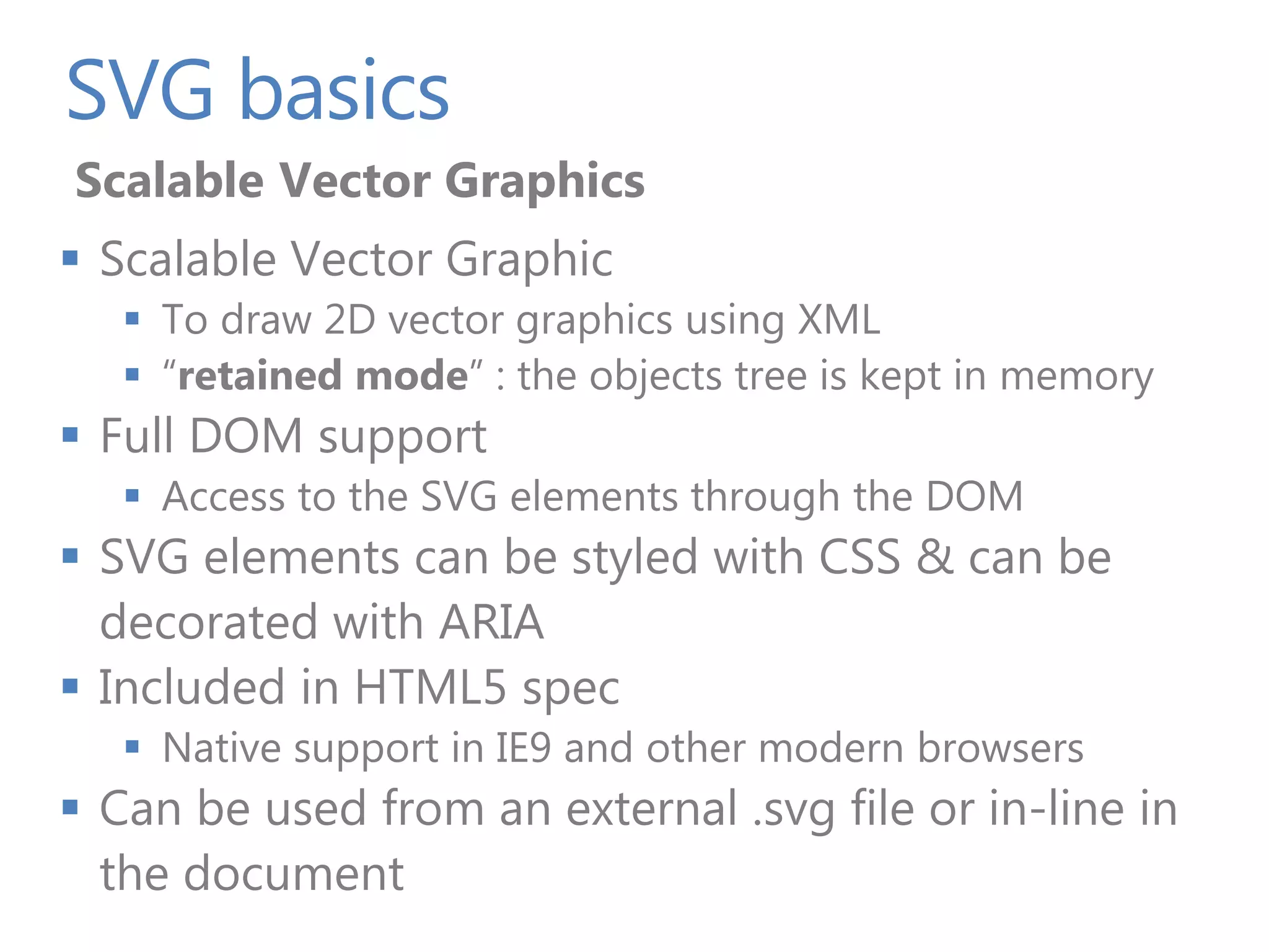 SVG basics
Scalable Vector Graphics
 Scalable Vector Graphic
    To draw 2D vector graphics using XML
    “retained mode” : the objects tree is kept in memory
 Full DOM support
    Access to the SVG elements through the DOM
 SVG elements can be styled with CSS & can be
  decorated with ARIA
 Included in HTML5 spec
    Native support in IE9 and other modern browsers
 Can be used from an external .svg file or in-line in
  the document
 