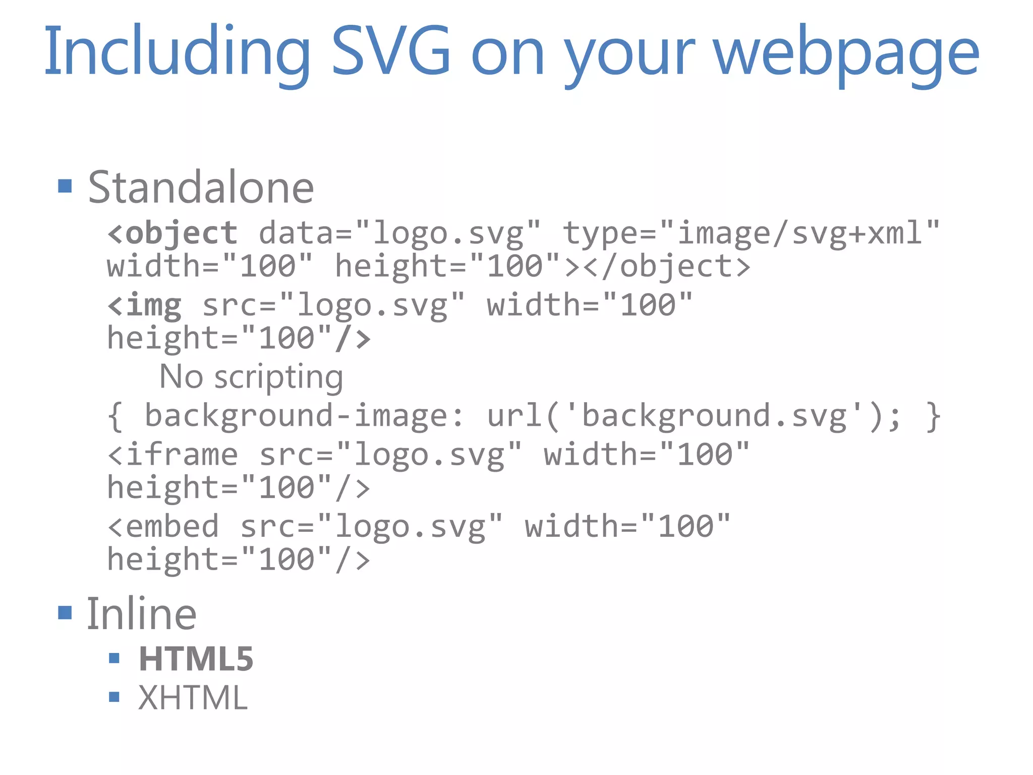 Including SVG on your webpage
 Standalone
  <object data="logo.svg" type="image/svg+xml"
  width="100" height="100"></object>
  <img src="logo.svg" width="100"
  height="100"/>
     No scripting
  { background-image: url('background.svg'); }
  <iframe src="logo.svg" width="100"
  height="100"/>
  <embed src="logo.svg" width="100"
  height="100"/>
 Inline
   HTML5
   XHTML
 