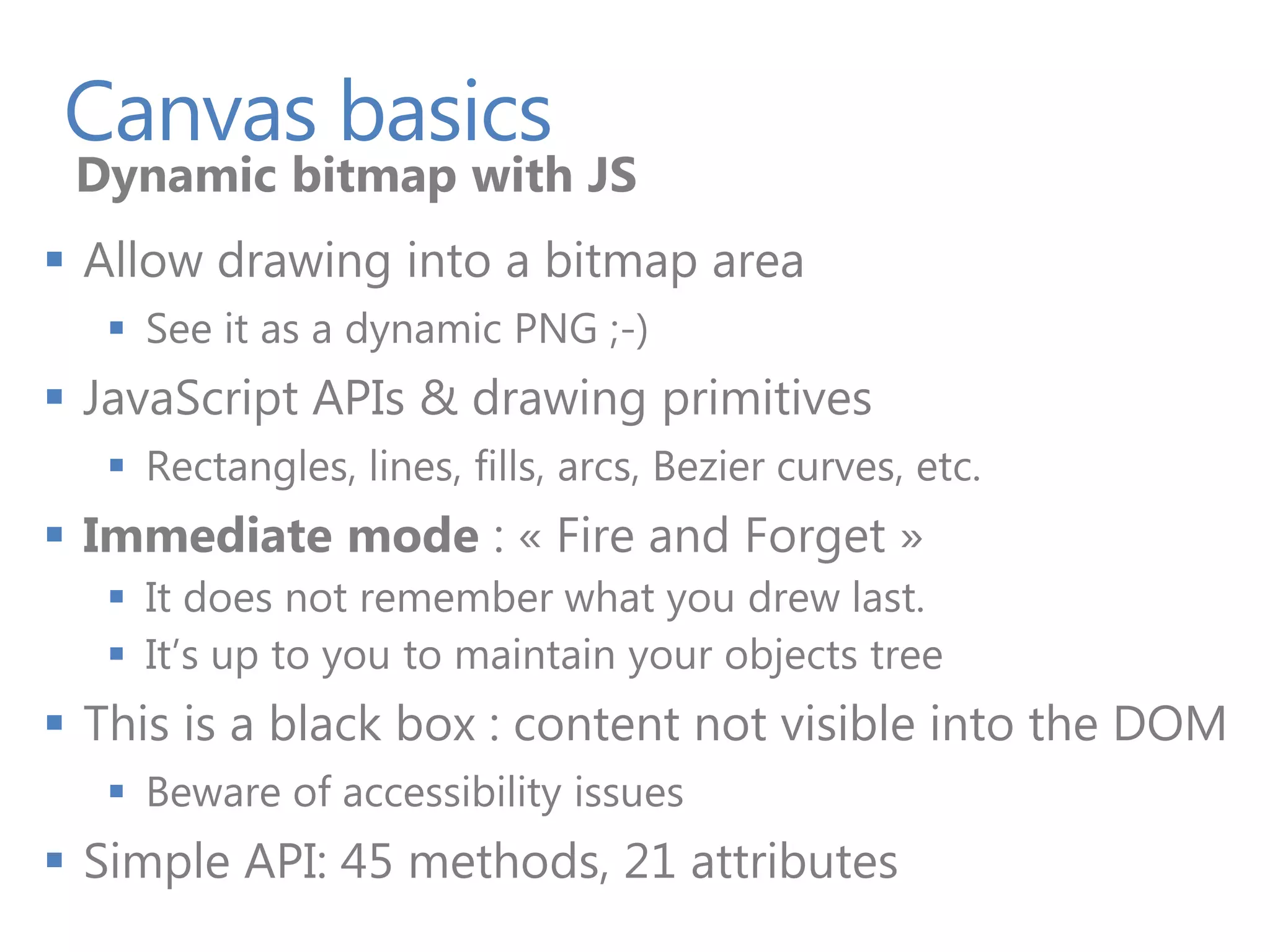 Canvas basics
 Dynamic bitmap with JS
 Allow drawing into a bitmap area
    See it as a dynamic PNG ;-)
 JavaScript APIs & drawing primitives
    Rectangles, lines, fills, arcs, Bezier curves, etc.
 Immediate mode : « Fire and Forget »
    It does not remember what you drew last.
    It’s up to you to maintain your objects tree
 This is a black box : content not visible into the DOM
    Beware of accessibility issues
 Simple API: 45 methods, 21 attributes
 