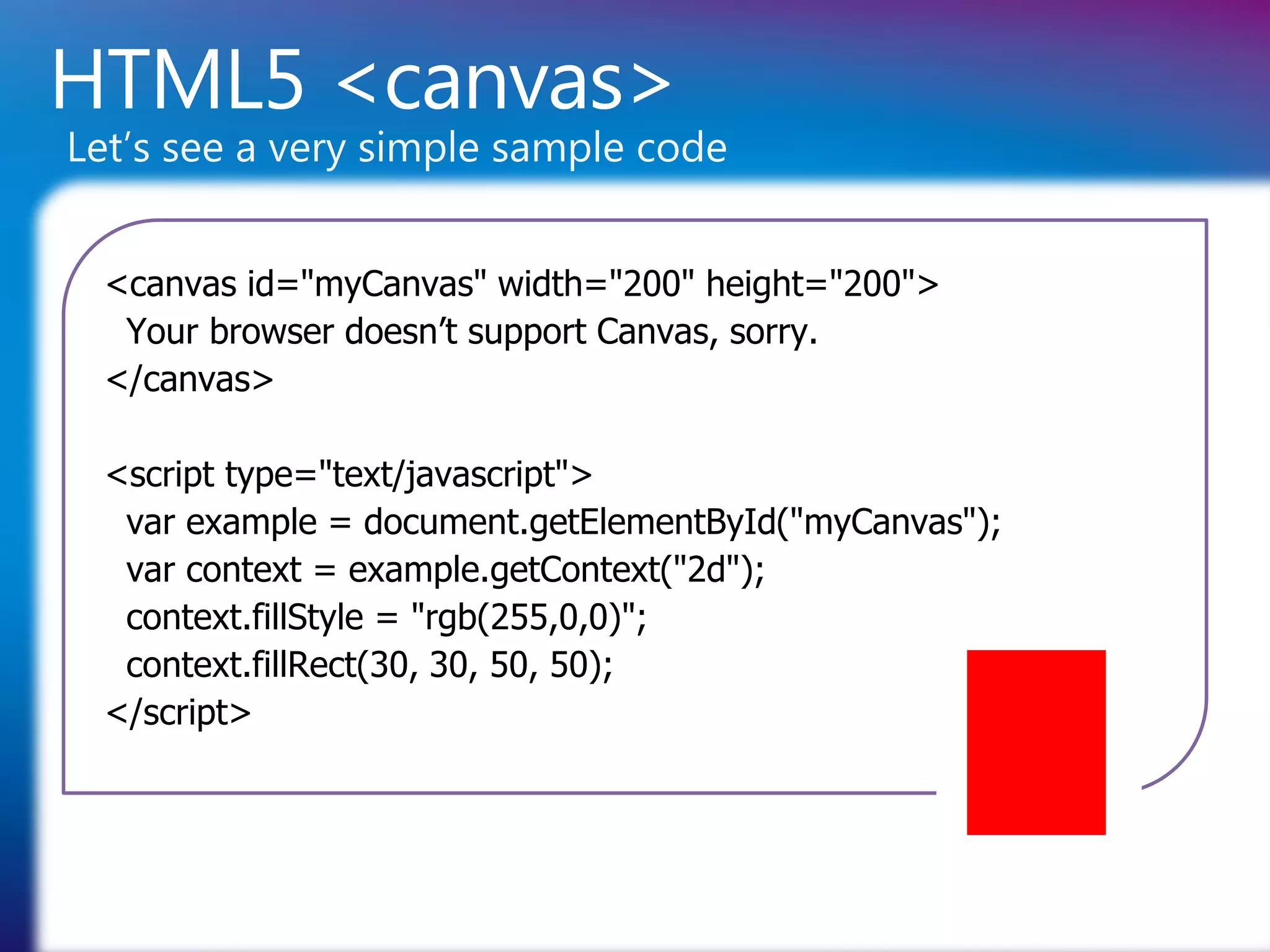 HTML5 <canvas>
Let’s see a very simple sample code


  <canvas id="myCanvas" width="200" height="200">
   Your browser doesn’t support Canvas, sorry.
  </canvas>

  <script type="text/javascript">
   var example = document.getElementById("myCanvas");
   var context = example.getContext("2d");
   context.fillStyle = "rgb(255,0,0)";
   context.fillRect(30, 30, 50, 50);
  </script>
 