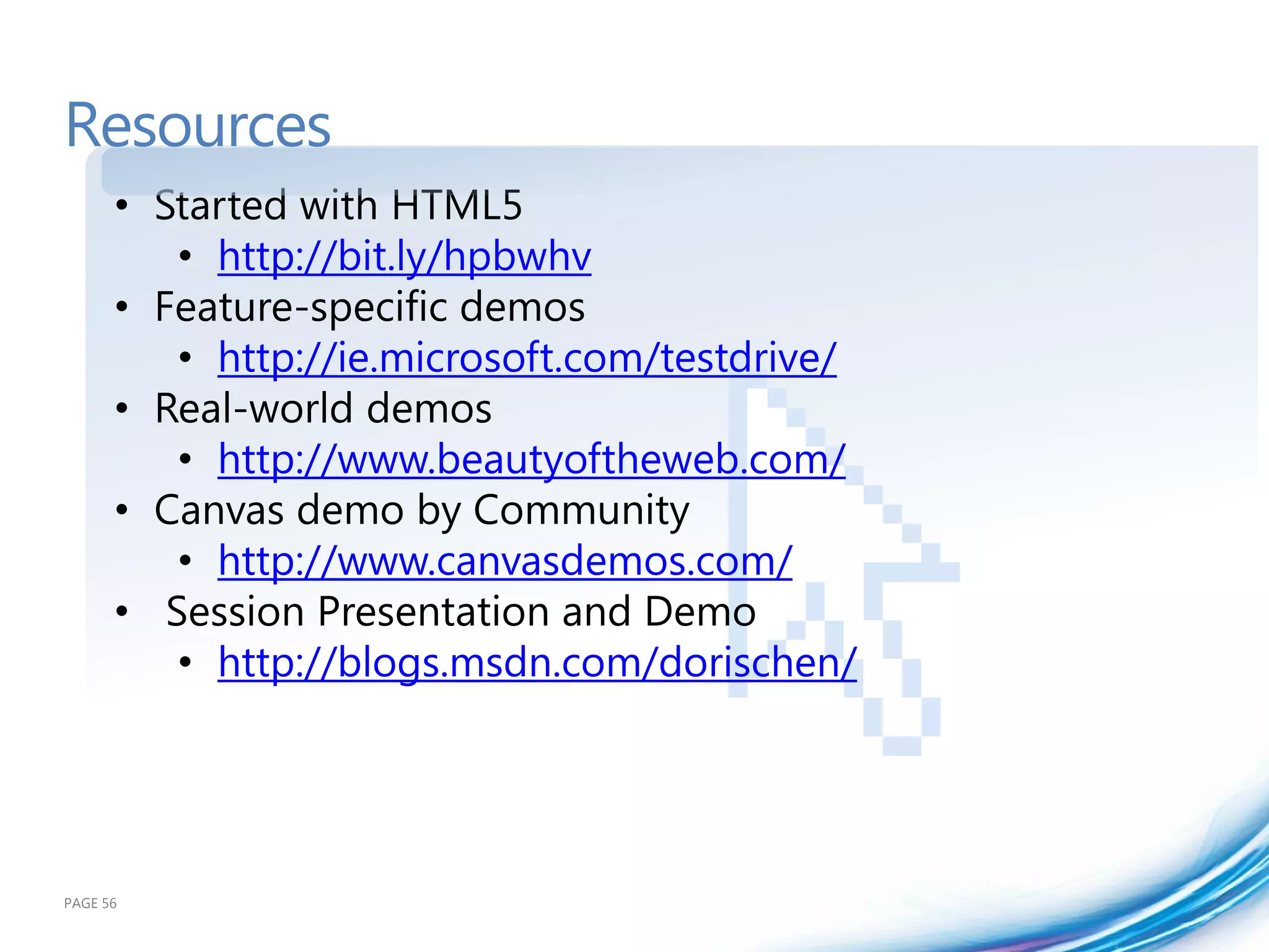 Resources
      • Started with HTML5
         • http://bit.ly/hpbwhv
      • Feature-specific demos
         • http://ie.microsoft.com/testdrive/
      • Real-world demos
         • http://www.beautyoftheweb.com/
      • Canvas demo by Community
         • http://www.canvasdemos.com/
      • Session Presentation and Demo
         • http://blogs.msdn.com/dorischen/




PAGE 56
 