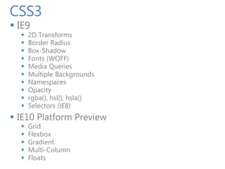 CSS3
 IE9
     2D Transforms
     Border Radius
     Box-Shadow
     Fonts (WOFF)
     Media Queries
     Multiple Backgrounds
     Namespaces
     Opacity
     rgba(), hsl(), hsla()
     Selectors (IE8)
 IE10 Platform Preview
     Grid
     Flexbox
     Gradient
     Multi-Column
     Floats
 