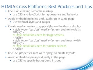 HTML5 Cross Platforms: Best Practices and Tips
   Focus on creating semantic markup
      use CSS and JavaScript for appearance and behavior
   Avoid embedding inline and JavaScript in same page
      use external styles and scripts
   Create media queries to apply styles on the device display
      <style type="text/css" media="screen and (min-width:
       481px)">
       // Style definitions here for large screens
       </style>
       <style type="text/css" media="screen and (max-width:
       480px)">
       // Style definitions here for smaller screens
       </style>
   Use CSS properties such as “display” to create layouts
   Avoid embedding images directly in the page
      use CSS to specify background images
 