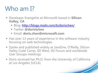 Who am I?
 Developer Evangelist at Microsoft based in Silicon
  Valley, CA
    Blog: http://blogs.msdn.com/b/dorischen/
    Twitter @doristchen
    Email: doris.chen@microsoft.com
 Has over 13 years of experience in the software industry
  focusing on web technologies
 Spoke and published widely at JavaOne, O'Reilly, Silicon
  Valley Code Camp, SD West, SD Forum and worldwide
  User Groups meetings
 Doris received her Ph.D. from the University of California
  at Los Angeles (UCLA)
 