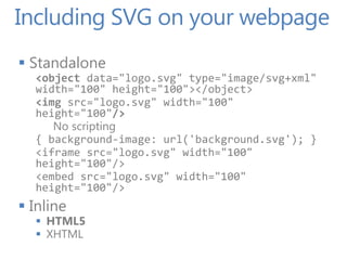 Including SVG on your webpage
 Standalone
  <object data="logo.svg" type="image/svg+xml"
  width="100" height="100"></object>
  <img src="logo.svg" width="100"
  height="100"/>
     No scripting
  { background-image: url('background.svg'); }
  <iframe src="logo.svg" width="100"
  height="100"/>
  <embed src="logo.svg" width="100"
  height="100"/>
 Inline
   HTML5
   XHTML
 