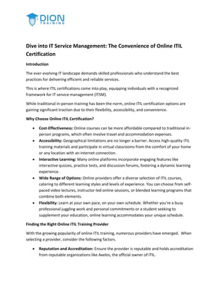 Dive into IT Service Management: The Convenience of Online ITIL
Certification
Introduction
The ever-evolving IT landscape demands skilled professionals who understand the best
practices for delivering efficient and reliable services.
This is where ITIL certifications come into play, equipping individuals with a recognized
framework for IT service management (ITSM).
While traditional in-person training has been the norm, online ITIL certification options are
gaining significant traction due to their flexibility, accessibility, and convenience.
Why Choose Online ITIL Certification?
 Cost-Effectiveness: Online courses can be more affordable compared to traditional in-
person programs, which often involve travel and accommodation expenses.
 Accessibility: Geographical limitations are no longer a barrier. Access high-quality ITIL
training materials and participate in virtual classrooms from the comfort of your home
or any location with an internet connection.
 Interactive Learning: Many online platforms incorporate engaging features like
interactive quizzes, practice tests, and discussion forums, fostering a dynamic learning
experience.
 Wide Range of Options: Online providers offer a diverse selection of ITIL courses,
catering to different learning styles and levels of experience. You can choose from self-
paced video lectures, instructor-led online sessions, or blended learning programs that
combine both elements.
 Flexibility: Learn at your own pace, on your own schedule. Whether you're a busy
professional juggling work and personal commitments or a student seeking to
supplement your education, online learning accommodates your unique schedule.
Finding the Right Online ITIL Training Provider
With the growing popularity of online ITIL training, numerous providers have emerged. When
selecting a provider, consider the following factors.
 Reputation and Accreditation: Ensure the provider is reputable and holds accreditation
from reputable organizations like Axelos, the official owner of ITIL.
 