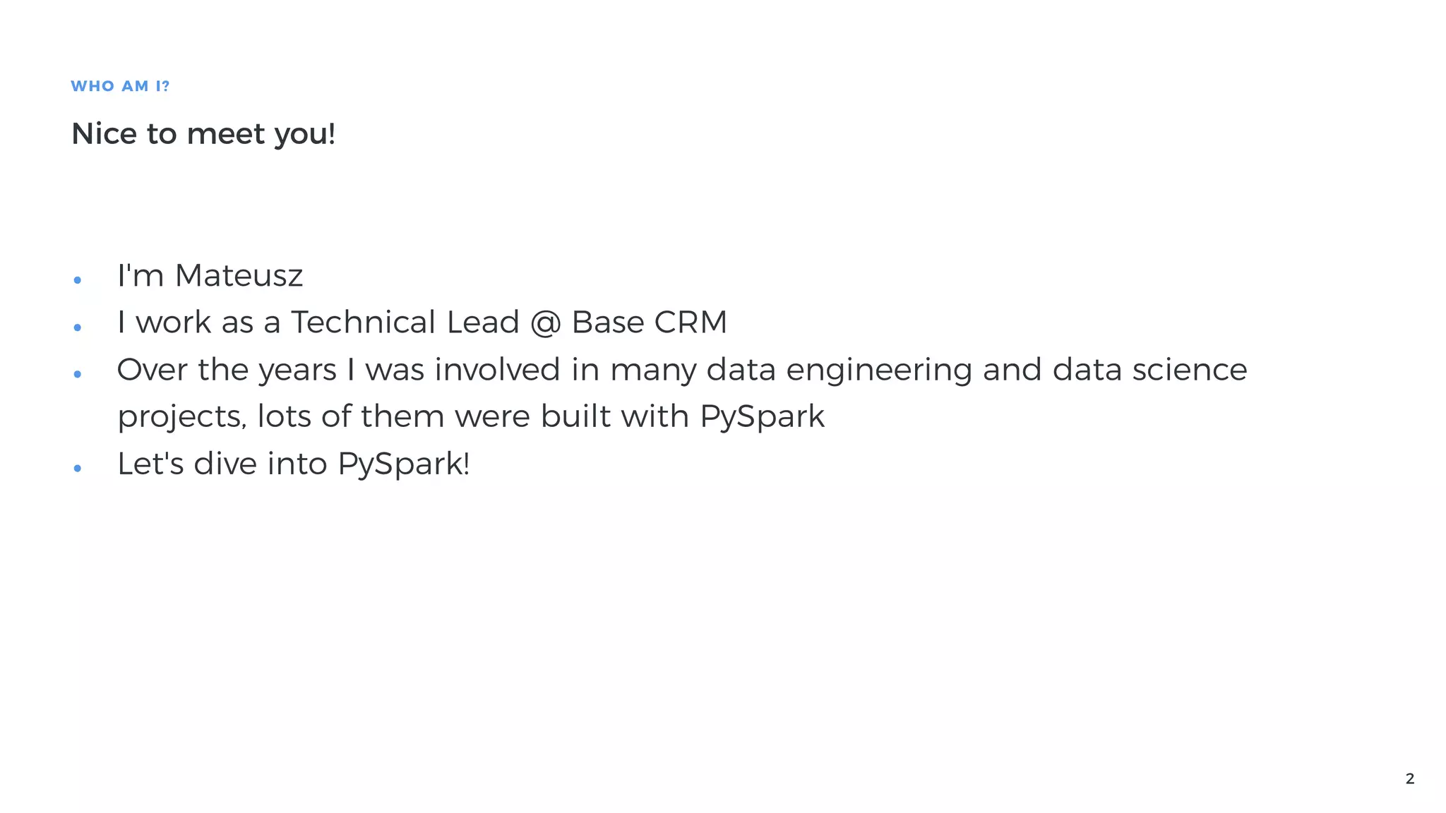 2
WHO AM I?
Nice to meet you!
• I'm Mateusz
• I work as a Technical Lead @ Base CRM
• Over the years I was involved in many data engineering and data science
projects, lots of them were built with PySpark
• Let's dive into PySpark!
 